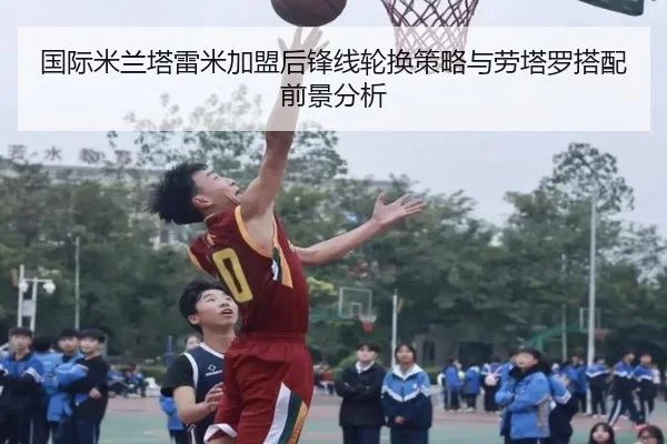 国际米兰塔雷米加盟后锋线轮换策略与劳塔罗搭配前景分析