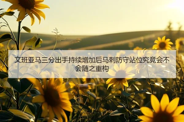 文班亚马三分出手持续增加后马刺防守站位究竟会不会随之重构（kaiyun）