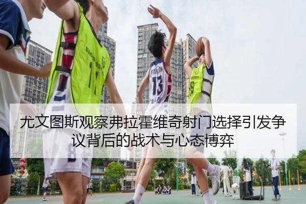 尤文图斯观察弗拉霍维奇射门选择引发争议背后的战术与心态博弈（kaiyun）