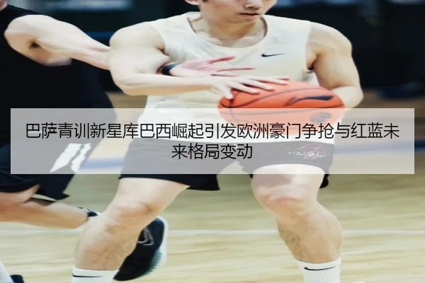 巴萨青训新星库巴西崛起引发欧洲豪门争抢与红蓝未来格局变动（kaiyun）
