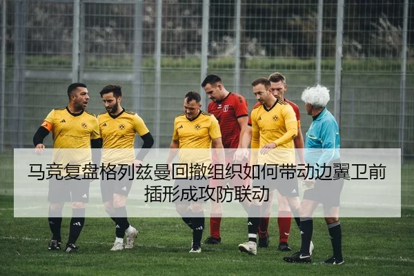马竞复盘格列兹曼回撤组织如何带动边翼卫前插形成攻防联动（kaiyun）
