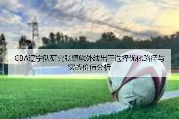 CBA辽宁队研究张镇麟外线出手选择优化路径与实战价值分析