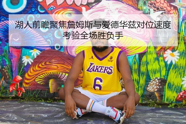 湖人前瞻聚焦詹姆斯与爱德华兹对位速度考验全场胜负手 - kaiyun